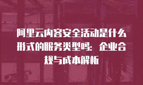 阿里云内容安全活动是什么形式的服务类型吗：企业合规与成本解析