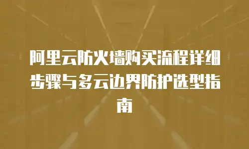 阿里云防火墙购买流程详细步骤与多云边界防护选型指南