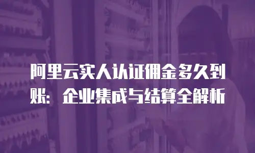 阿里云实人认证佣金多久到账：企业集成与结算全解析