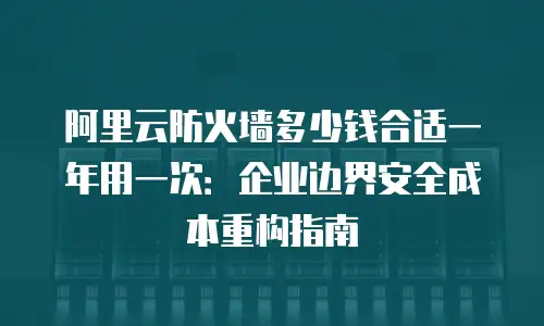 阿里云防火墙多少钱合适一年用一次：企业边界安全成本重构指南