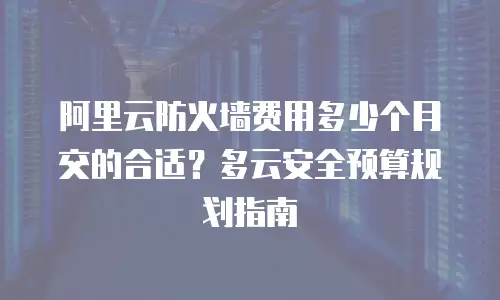 阿里云防火墙费用多少个月交的合适？多云安全预算规划指南