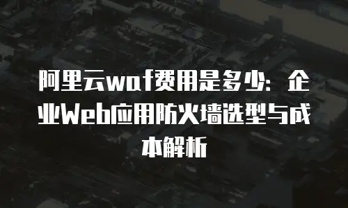 阿里云waf费用是多少：企业Web应用防火墙选型与成本解析