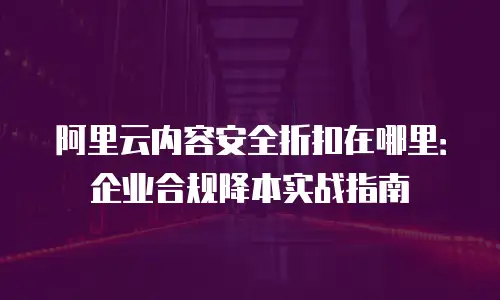 阿里云内容安全折扣在哪里：企业合规降本实战指南