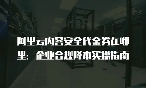 阿里云内容安全代金券在哪里：企业合规降本实操指南