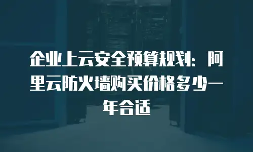 企业上云安全预算规划：阿里云防火墙购买价格多少一年合适
