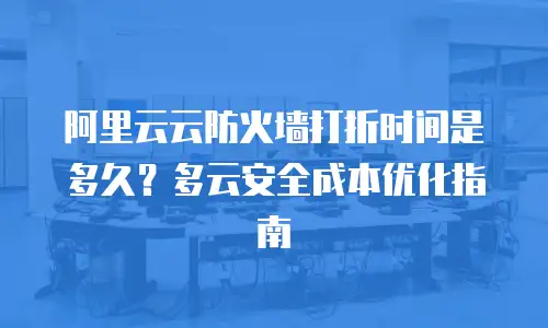 阿里云云防火墙打折时间是多久？多云安全成本优化指南