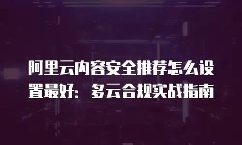 阿里云内容安全推荐怎么设置最好：多云合规实战指南