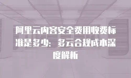 阿里云内容安全费用收费标准是多少：多云合规成本深度解析