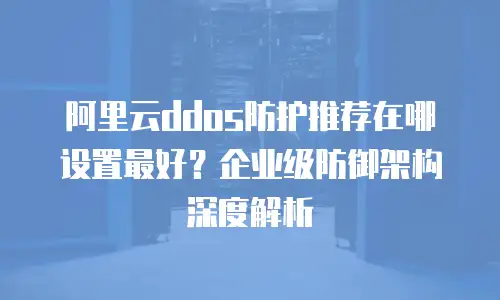 阿里云ddos防护推荐在哪设置最好？企业级防御架构深度解析