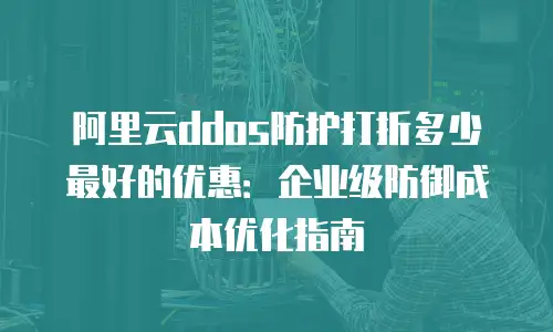阿里云ddos防护打折多少最好的优惠：企业级防御成本优化指南