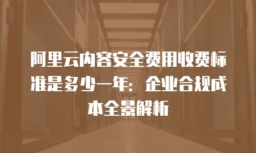阿里云内容安全费用收费标准是多少一年：企业合规成本全景解析