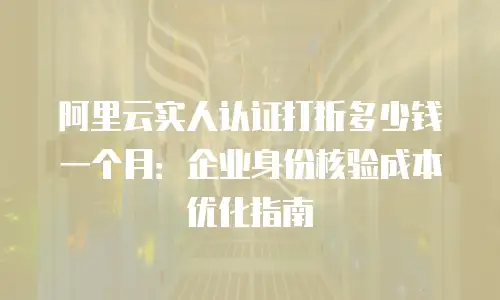 阿里云实人认证打折多少钱一个月：企业身份核验成本优化指南