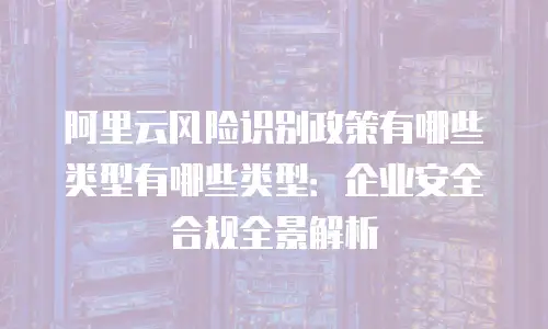 阿里云风险识别政策有哪些类型有哪些类型：企业安全合规全景解析