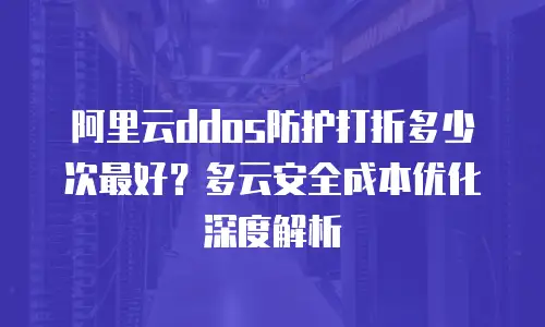 阿里云ddos防护打折多少次最好？多云安全成本优化深度解析