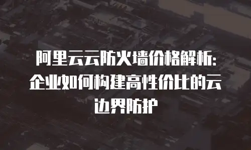 阿里云云防火墙价格解析：企业如何构建高性价比的云边界防护