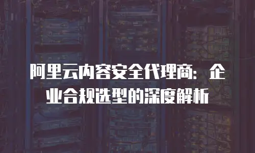 阿里云内容安全代理商：企业合规选型的深度解析