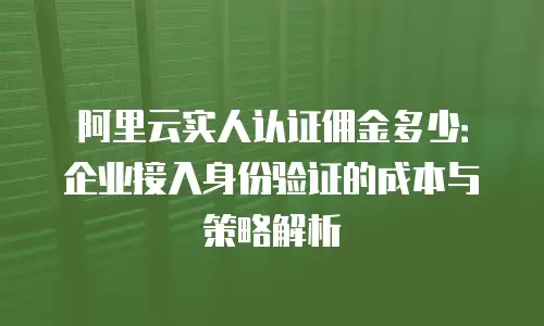 阿里云实人认证佣金多少：企业接入身份验证的成本与策略解析