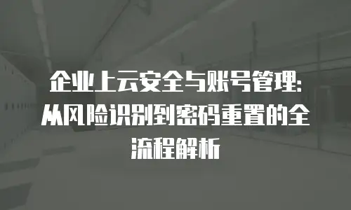 企业上云安全与账号管理：从风险识别到密码重置的全流程解析
