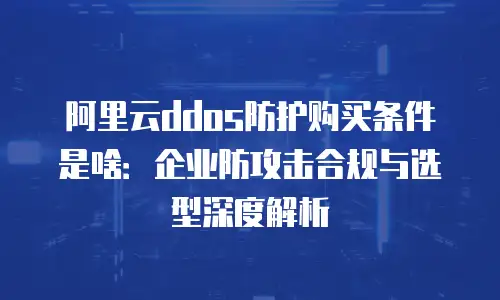 阿里云ddos防护购买条件是啥：企业防攻击合规与选型深度解析