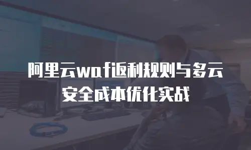 阿里云waf返利规则与多云安全成本优化实战