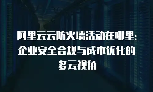 阿里云云防火墙活动在哪里：企业安全合规与成本优化的多云视角