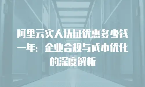 阿里云实人认证优惠多少钱一年：企业合规与成本优化的深度解析