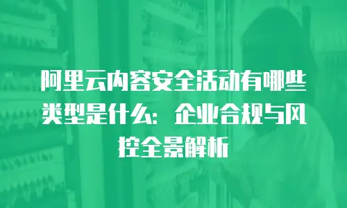 阿里云内容安全活动有哪些类型是什么：企业合规与风控全景解析
