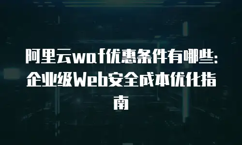 阿里云waf优惠条件有哪些：企业级Web安全成本优化指南