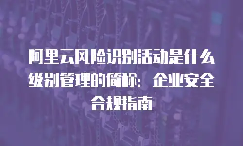 阿里云风险识别活动是什么级别管理的简称：企业安全合规指南