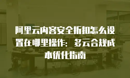 阿里云内容安全折扣怎么设置在哪里操作：多云合规成本优化指南