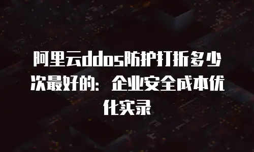 阿里云ddos防护打折多少次最好的：企业安全成本优化实录