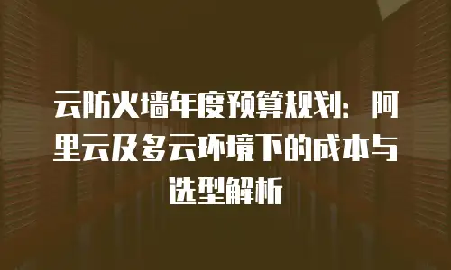 云防火墙年度预算规划：阿里云及多云环境下的成本与选型解析