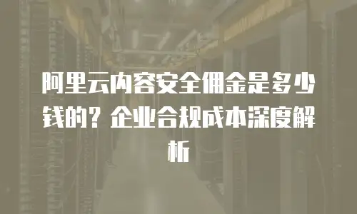 阿里云内容安全佣金是多少钱的？企业合规成本深度解析