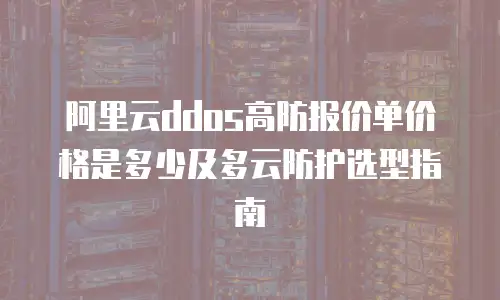 阿里云ddos高防报价单价格是多少及多云防护选型指南