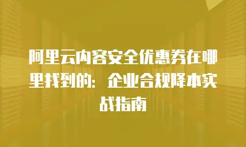 阿里云内容安全优惠券在哪里找到的：企业合规降本实战指南