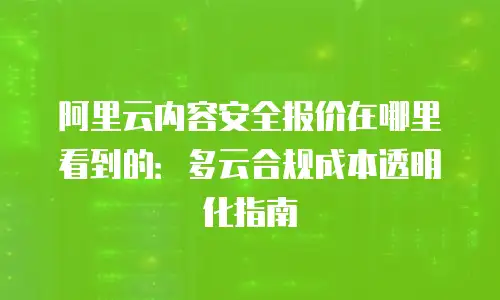 阿里云内容安全报价在哪里看到的：多云合规成本透明化指南
