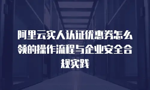 阿里云实人认证优惠券怎么领的操作流程与企业安全合规实践