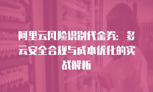 阿里云风险识别代金券：多云安全合规与成本优化的实战解析