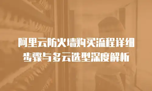 阿里云防火墙购买流程详细步骤与多云选型深度解析