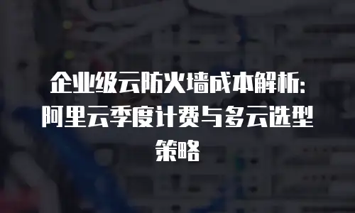 企业级云防火墙成本解析：阿里云季度计费与多云选型策略