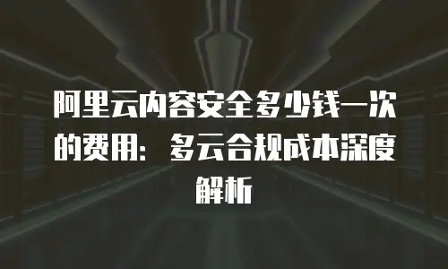 阿里云内容安全多少钱一次的费用：多云合规成本深度解析