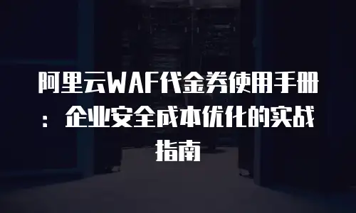 阿里云WAF代金券使用手册：企业安全成本优化的实战指南