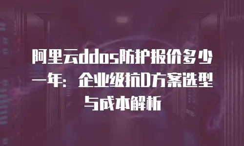 阿里云ddos防护报价多少一年：企业级抗D方案选型与成本解析