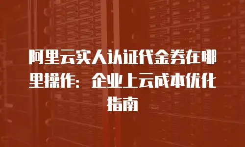 阿里云实人认证代金券在哪里操作：企业上云成本优化指南
