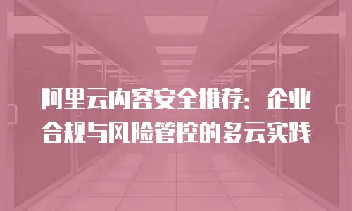 阿里云内容安全推荐：企业合规与风险管控的多云实践