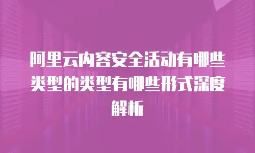 阿里云内容安全活动有哪些类型的类型有哪些形式深度解析