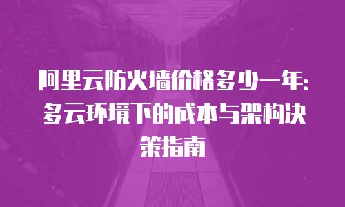 阿里云防火墙价格多少一年：多云环境下的成本与架构决策指南