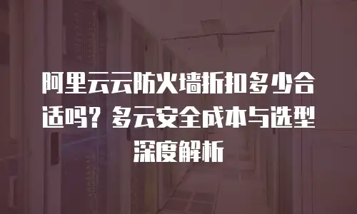 阿里云云防火墙折扣多少合适吗？多云安全成本与选型深度解析