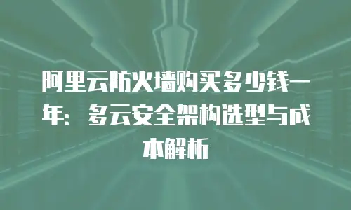 阿里云防火墙购买多少钱一年：多云安全架构选型与成本解析