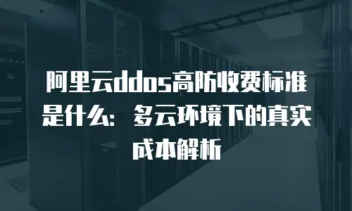 阿里云ddos高防收费标准是什么：多云环境下的真实成本解析